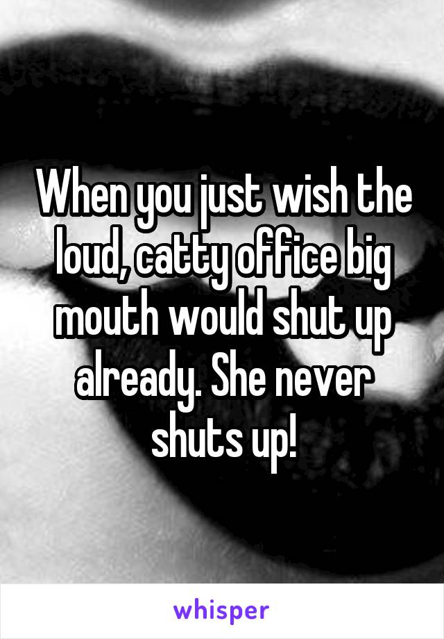 When you just wish the loud, catty office big mouth would shut up already. She never shuts up!