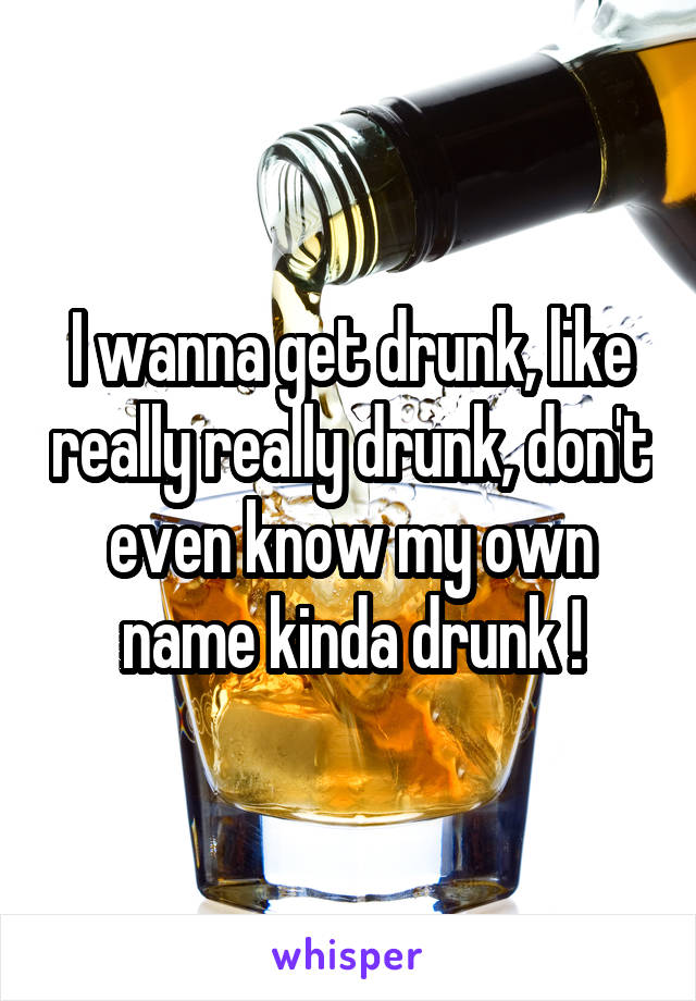 I wanna get drunk, like really really drunk, don't even know my own name kinda drunk !