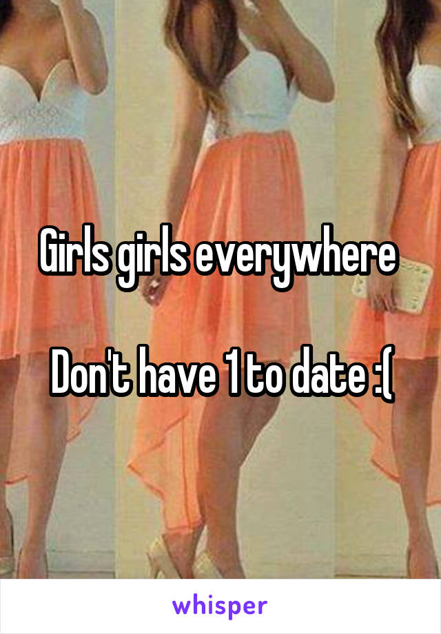 Girls girls everywhere 

Don't have 1 to date :(