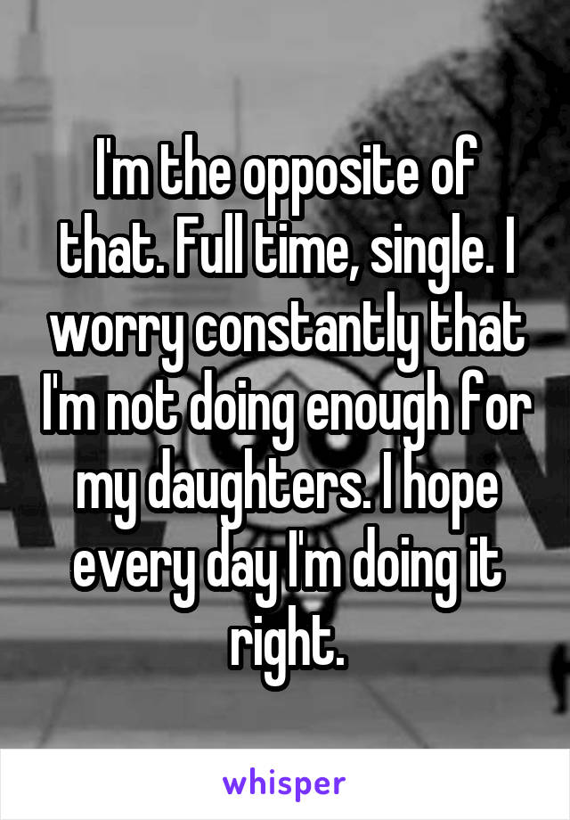 I'm the opposite of that. Full time, single. I worry constantly that I'm not doing enough for my daughters. I hope every day I'm doing it right.