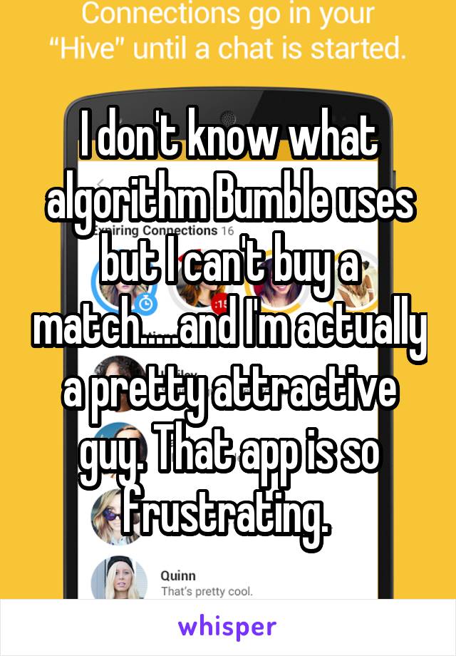 I don't know what algorithm Bumble uses but I can't buy a match.....and I'm actually a pretty attractive guy. That app is so frustrating. 
