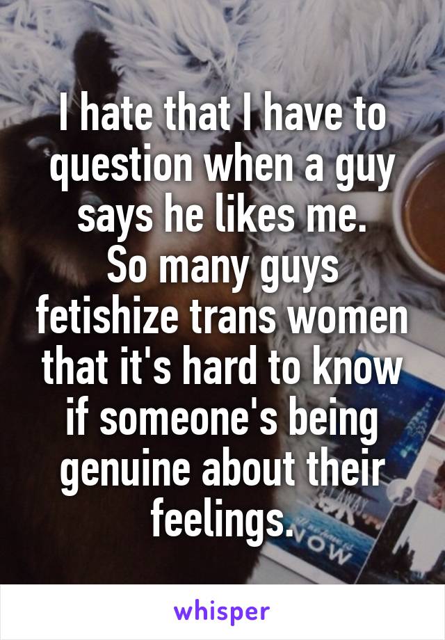 I hate that I have to
question when a guy says he likes me.
So many guys fetishize trans women that it's hard to know if someone's being genuine about their feelings.