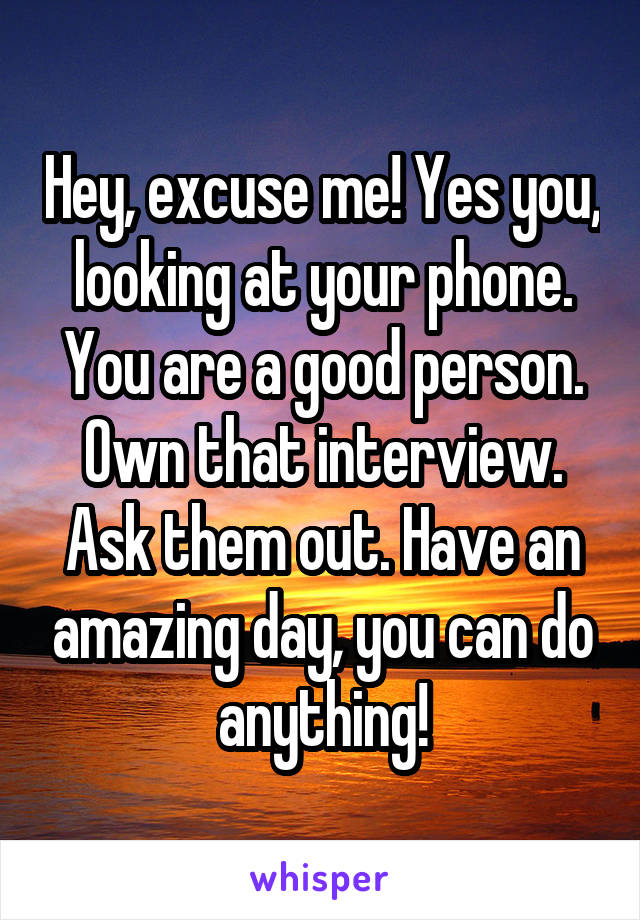 Hey, excuse me! Yes you, looking at your phone. You are a good person. Own that interview. Ask them out. Have an amazing day, you can do anything!