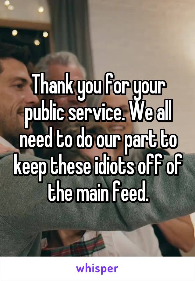 Thank you for your public service. We all need to do our part to keep these idiots off of the main feed.
