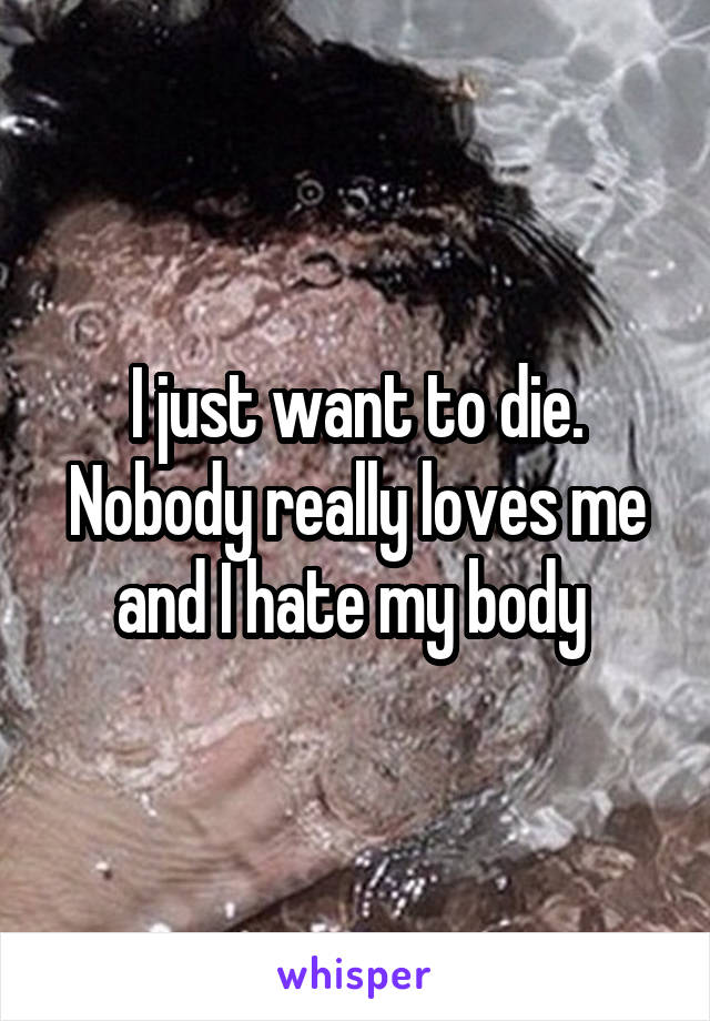 I just want to die. Nobody really loves me and I hate my body 