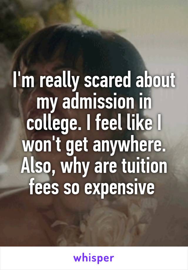 I'm really scared about my admission in college. I feel like I won't get anywhere. Also, why are tuition fees so expensive 