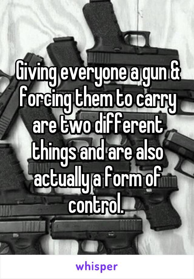 Giving everyone a gun & forcing them to carry are two different things and are also actually a form of control. 