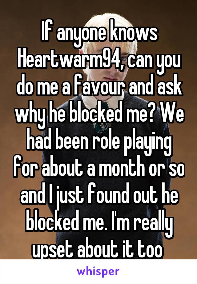 If anyone knows Heartwarm94, can you do me a favour and ask why he blocked me? We had been role playing for about a month or so and I just found out he blocked me. I'm really upset about it too 