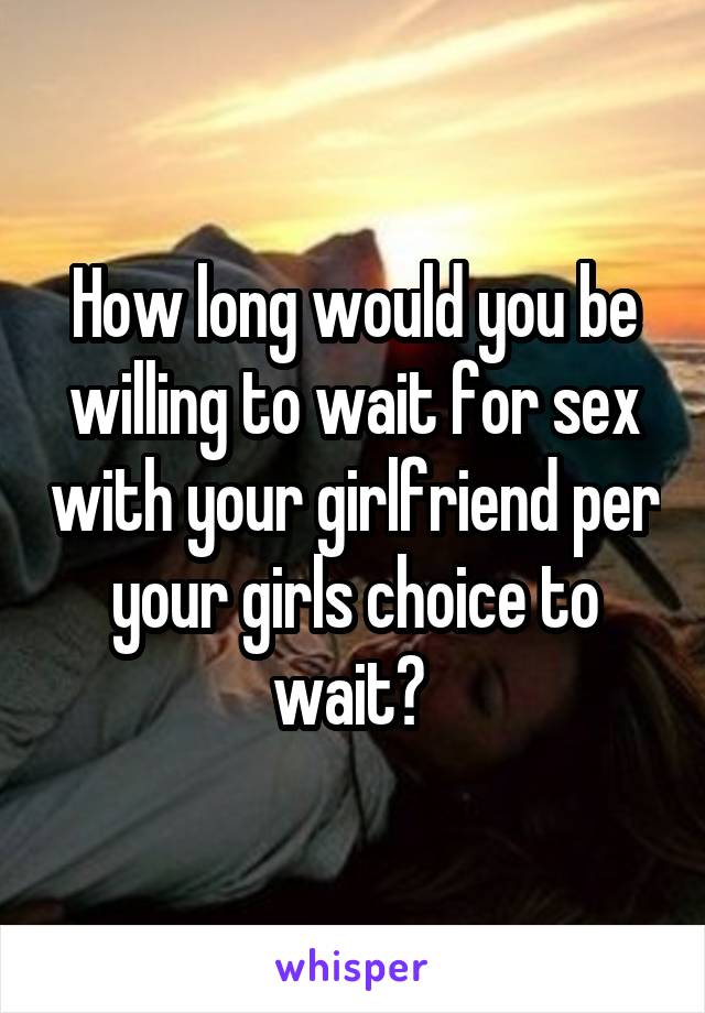 How long would you be willing to wait for sex with your girlfriend per your girls choice to wait? 
