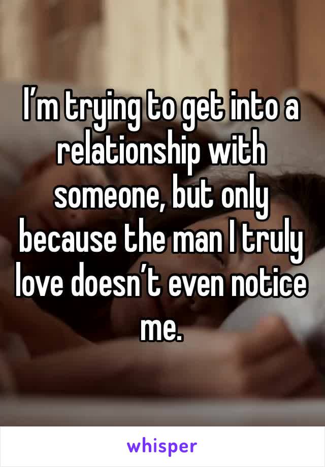 I’m trying to get into a relationship with someone, but only because the man I truly love doesn’t even notice me. 