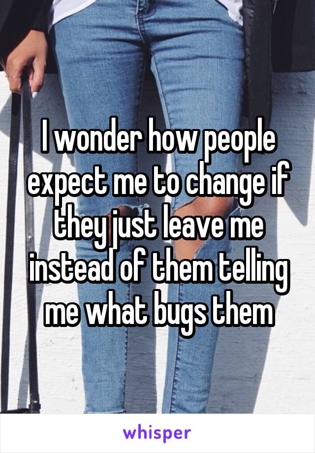 I wonder how people expect me to change if they just leave me instead of them telling me what bugs them