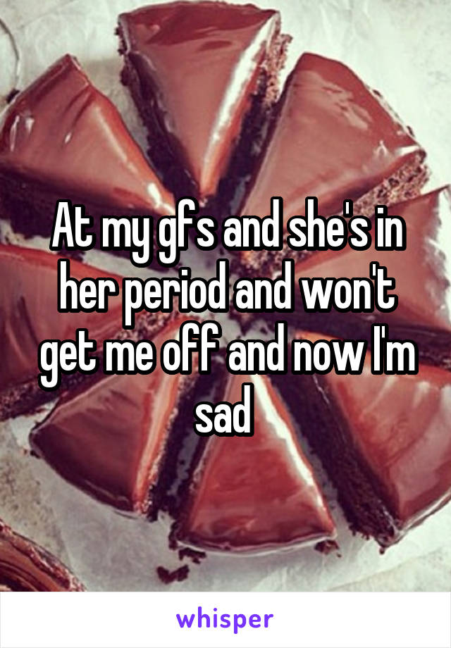 At my gfs and she's in her period and won't get me off and now I'm sad 