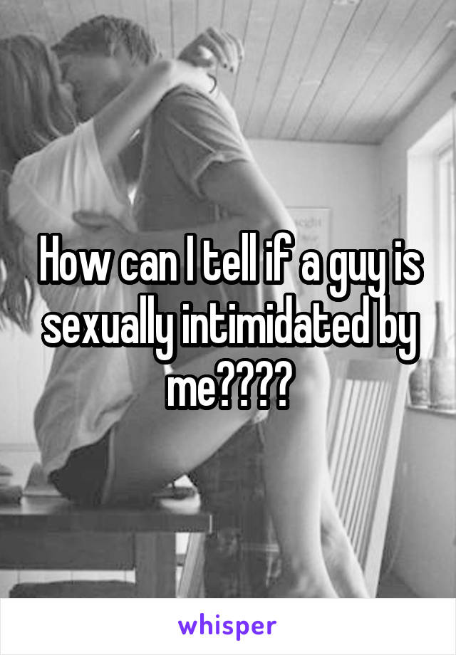 How can I tell if a guy is sexually intimidated by me????