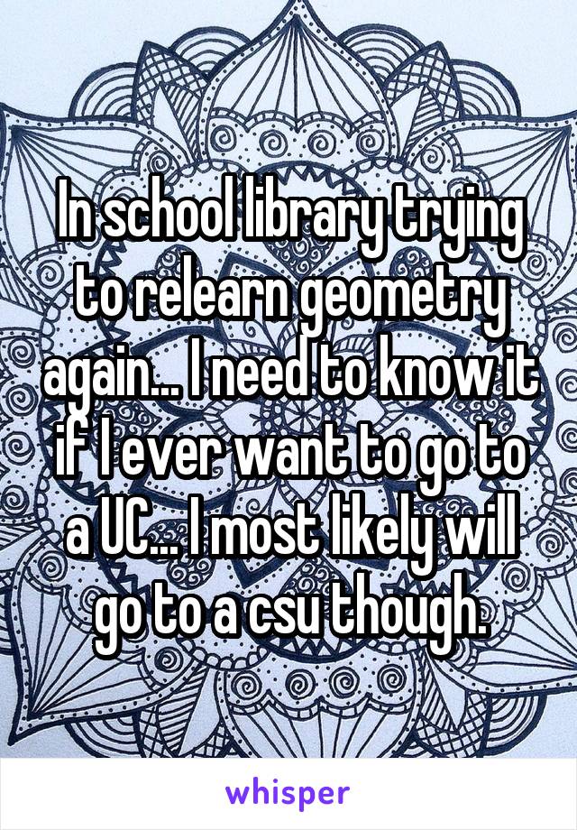 In school library trying to relearn geometry again... I need to know it if I ever want to go to a UC... I most likely will go to a csu though.