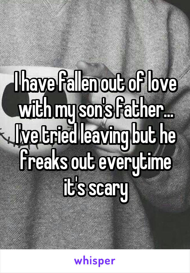 I have fallen out of love with my son's father... I've tried leaving but he freaks out everytime it's scary