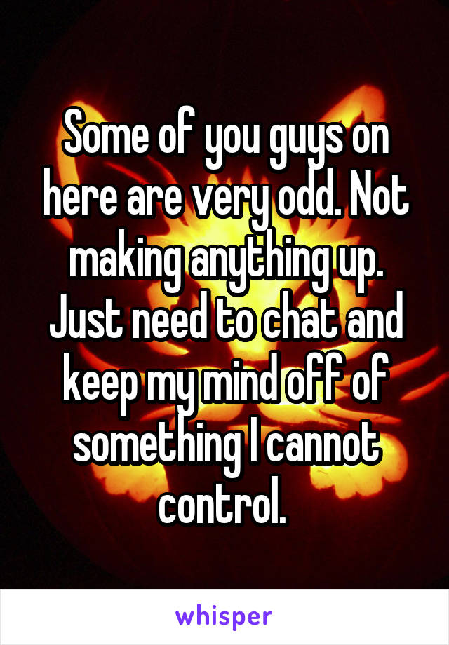 Some of you guys on here are very odd. Not making anything up. Just need to chat and keep my mind off of something I cannot control. 