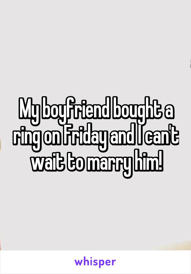My boyfriend bought a ring on Friday and I can't wait to marry him!