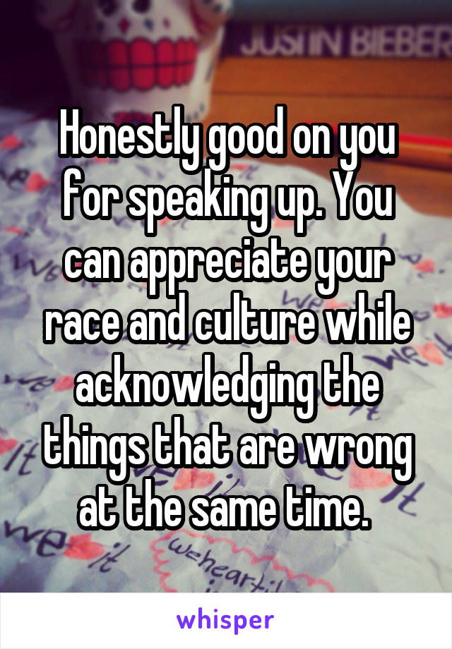 Honestly good on you for speaking up. You can appreciate your race and culture while acknowledging the things that are wrong at the same time. 