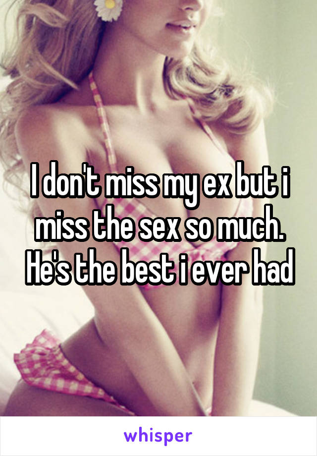 I don't miss my ex but i miss the sex so much. He's the best i ever had