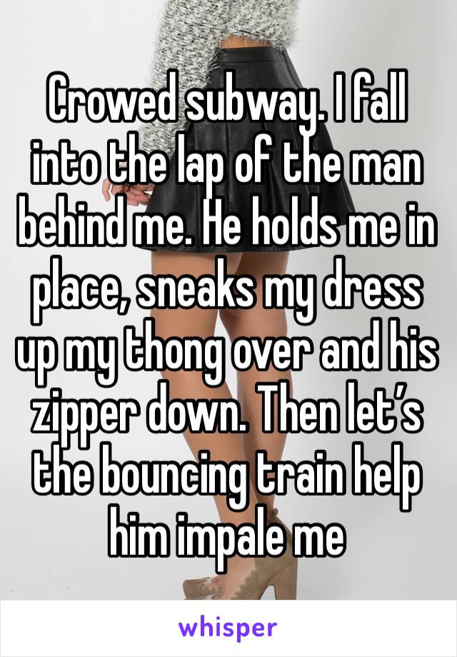 Crowed subway. I fall into the lap of the man behind me. He holds me in place, sneaks my dress up my thong over and his zipper down. Then let’s the bouncing train help him impale me