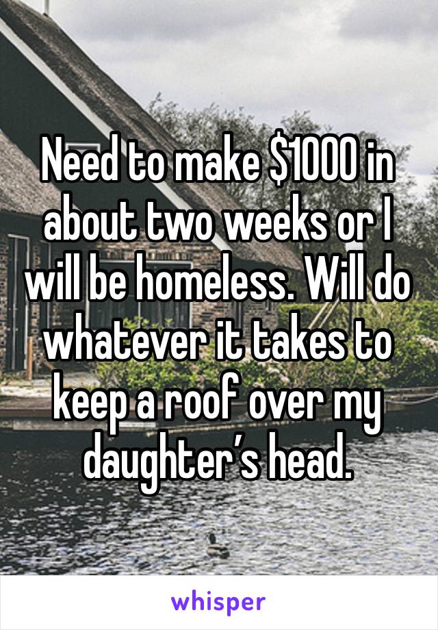 Need to make $1000 in about two weeks or I will be homeless. Will do whatever it takes to keep a roof over my daughter’s head. 