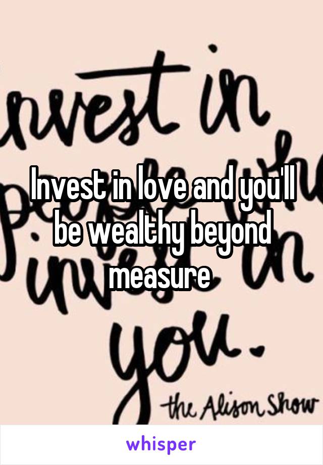 Invest in love and you'll be wealthy beyond measure 