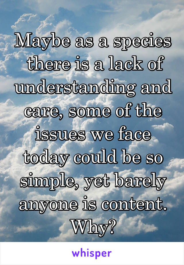 Maybe as a species  there is a lack of understanding and care, some of the issues we face today could be so simple, yet barely anyone is content. Why?
