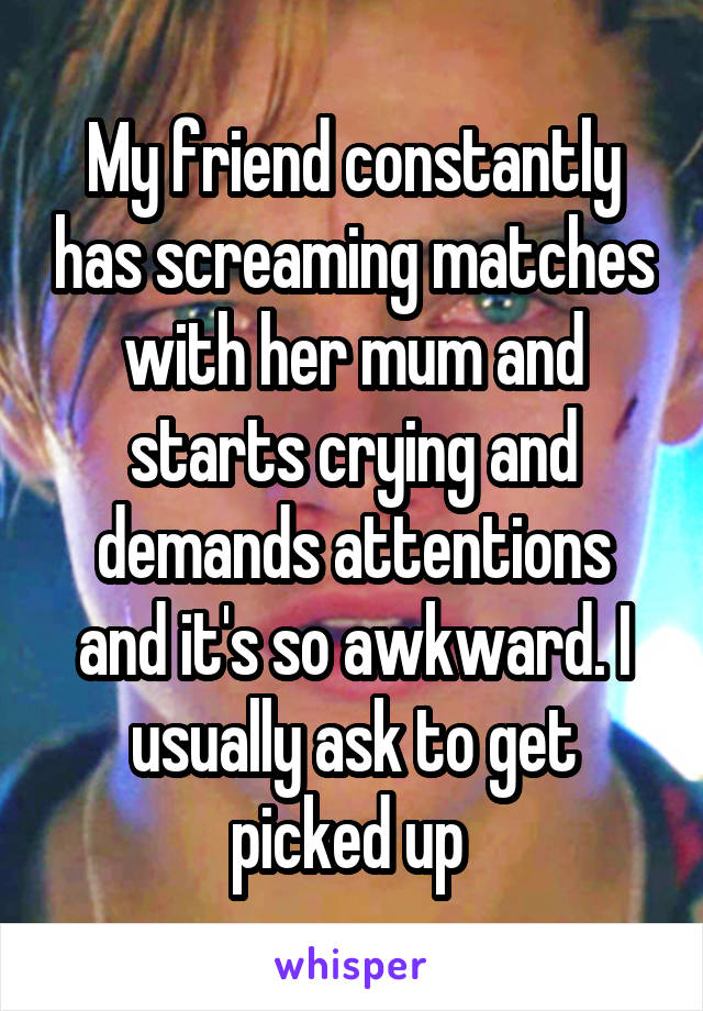 My friend constantly has screaming matches with her mum and starts crying and demands attentions and it's so awkward. I usually ask to get picked up 