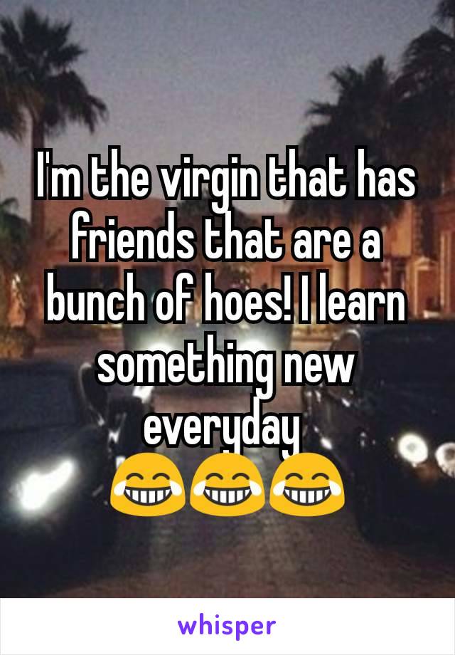 I'm the virgin that has friends that are a bunch of hoes! I learn something new everyday 
😂😂😂