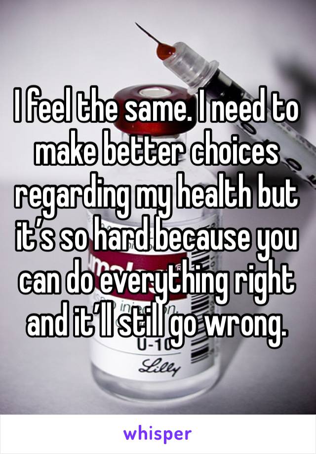I feel the same. I need to make better choices regarding my health but it’s so hard because you can do everything right and it’ll still go wrong. 