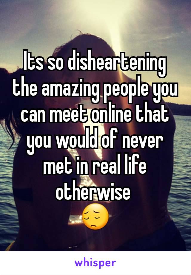 Its so disheartening the amazing people you can meet online that you would of never met in real life otherwise 
😔