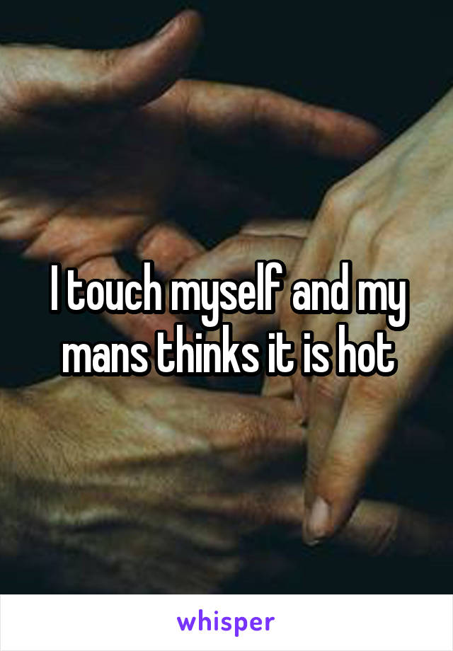 I touch myself and my mans thinks it is hot