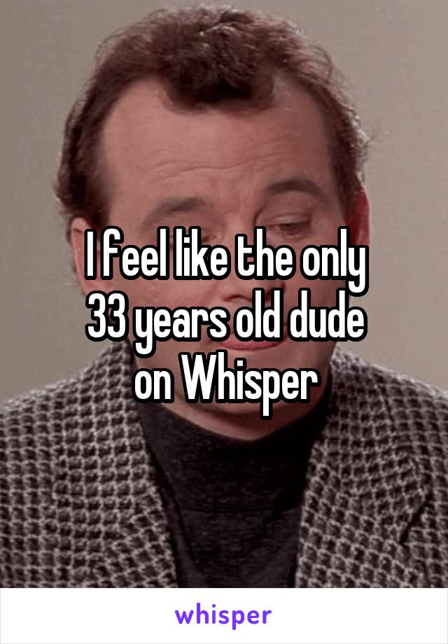 I feel like the only
33 years old dude
on Whisper