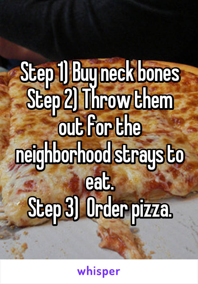 Step 1) Buy neck bones
Step 2) Throw them out for the neighborhood strays to eat.
Step 3)  Order pizza.