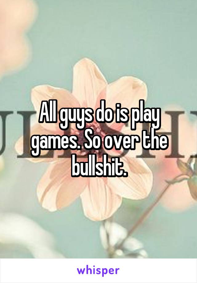 All guys do is play games. So over the bullshit.