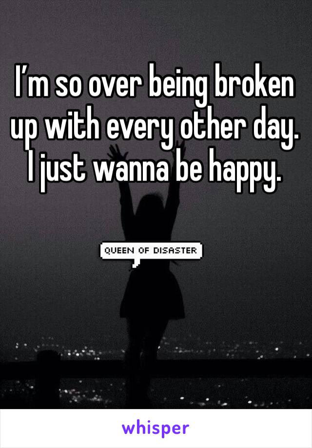 I’m so over being broken up with every other day. I just wanna be happy.