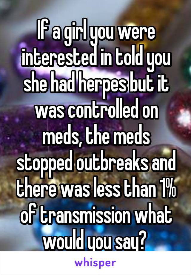 If a girl you were interested in told you she had herpes but it was controlled on meds, the meds stopped outbreaks and there was less than 1% of transmission what would you say? 