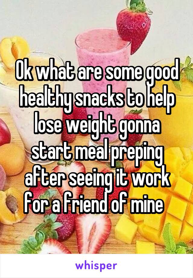 Ok what are some good healthy snacks to help lose weight gonna start meal preping after seeing it work for a friend of mine  