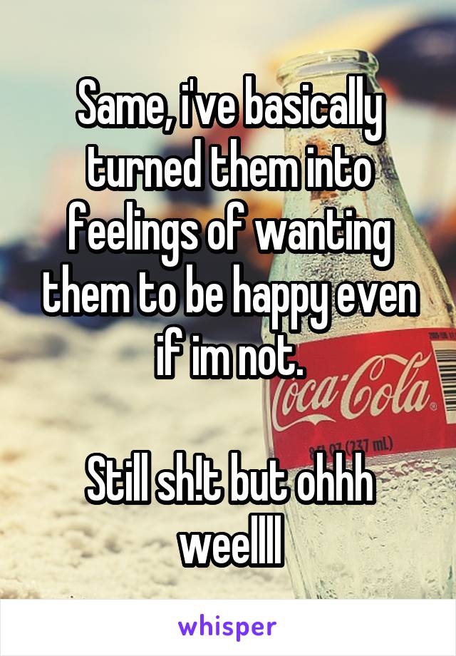 Same, i've basically turned them into feelings of wanting them to be happy even if im not.

Still sh!t but ohhh weellll