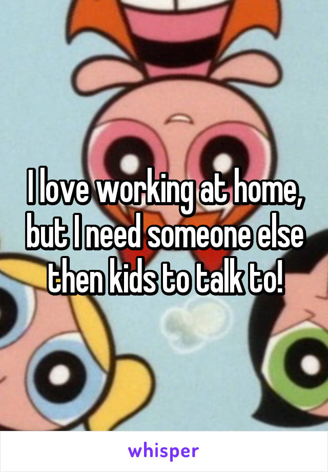 I love working at home, but I need someone else then kids to talk to!
