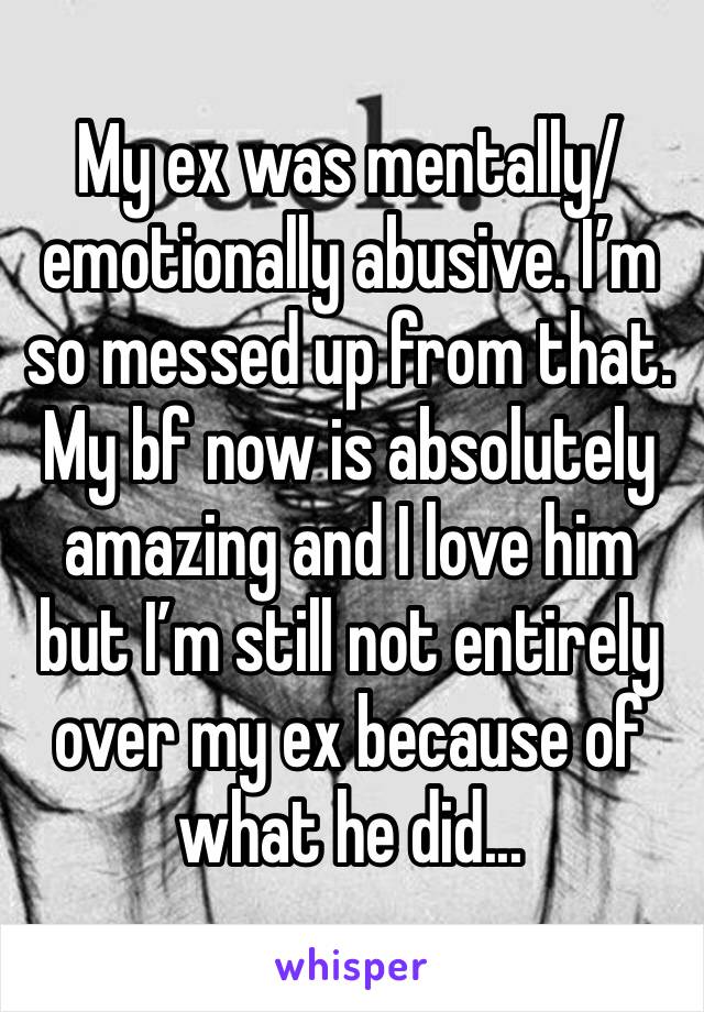 My ex was mentally/emotionally abusive. I’m so messed up from that. My bf now is absolutely amazing and I love him but I’m still not entirely over my ex because of what he did...