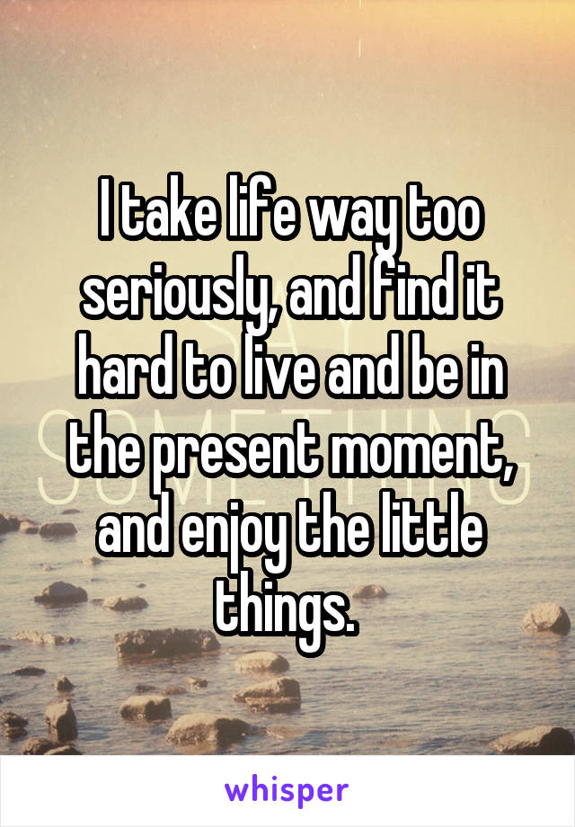 I take life way too seriously, and find it hard to live and be in the present moment, and enjoy the little things. 