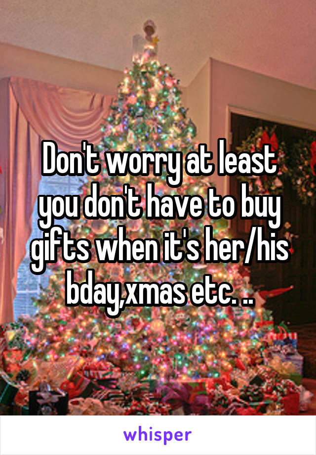 Don't worry at least you don't have to buy gifts when it's her/his bday,xmas etc. ..