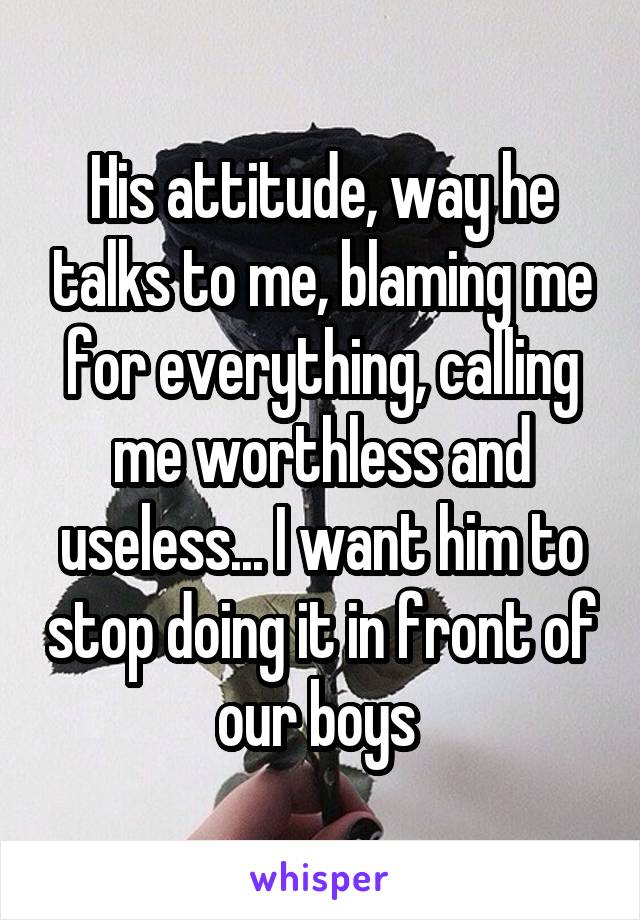 His attitude, way he talks to me, blaming me for everything, calling me worthless and useless... I want him to stop doing it in front of our boys 