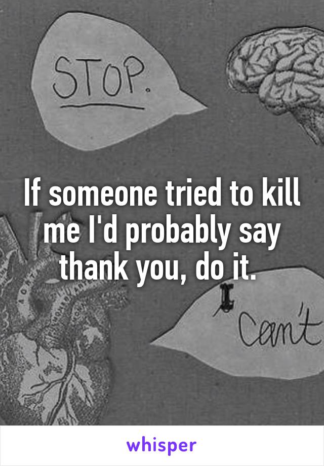 If someone tried to kill me I'd probably say thank you, do it. 