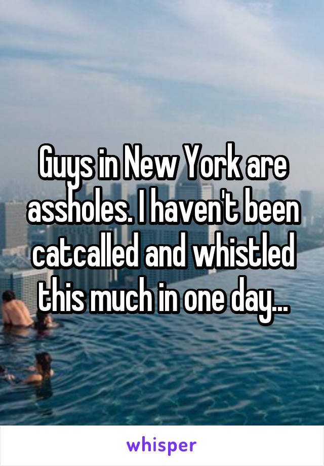 Guys in New York are assholes. I haven't been catcalled and whistled this much in one day...