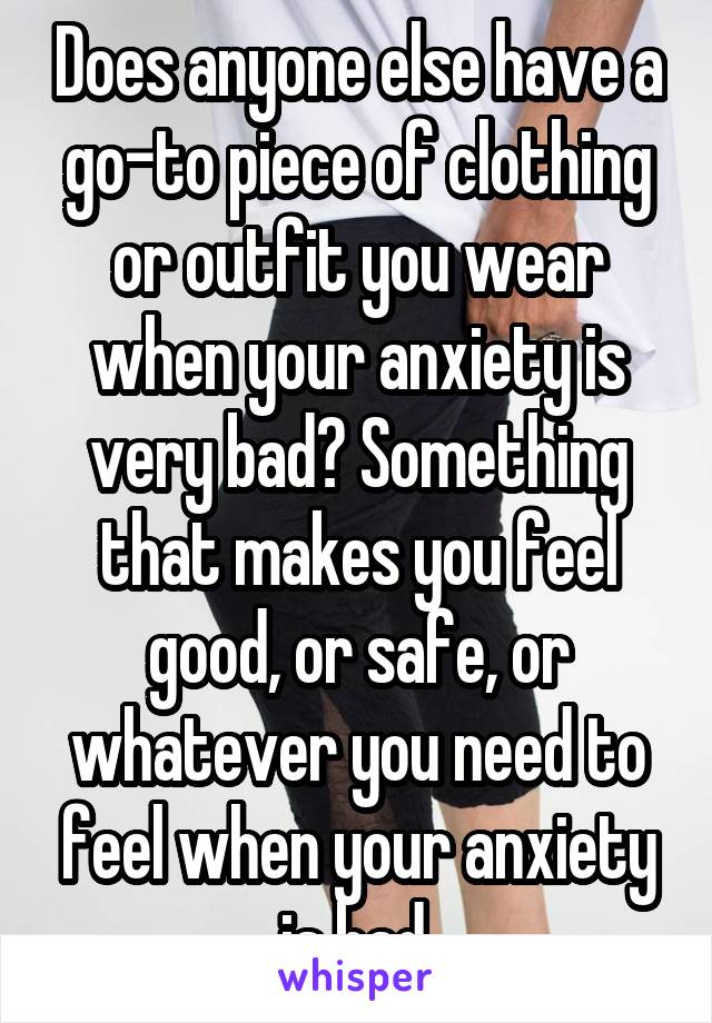 Does anyone else have a go-to piece of clothing or outfit you wear when your anxiety is very bad? Something that makes you feel good, or safe, or whatever you need to feel when your anxiety is bad.