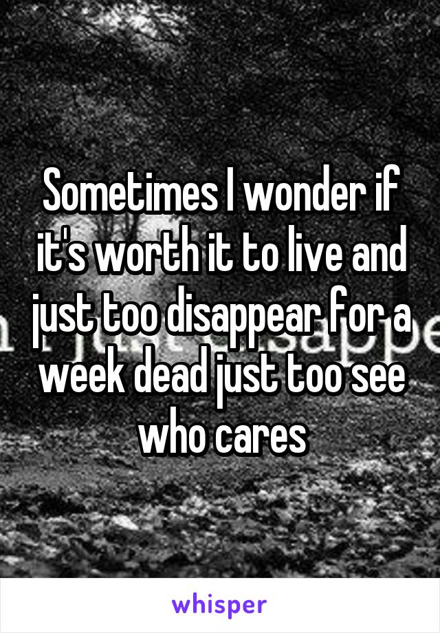 Sometimes I wonder if it's worth it to live and just too disappear for a week dead just too see who cares
