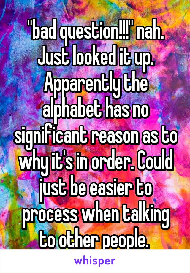 "bad question!!!" nah. Just looked it up. Apparently the alphabet has no significant reason as to why it's in order. Could just be easier to process when talking to other people. 