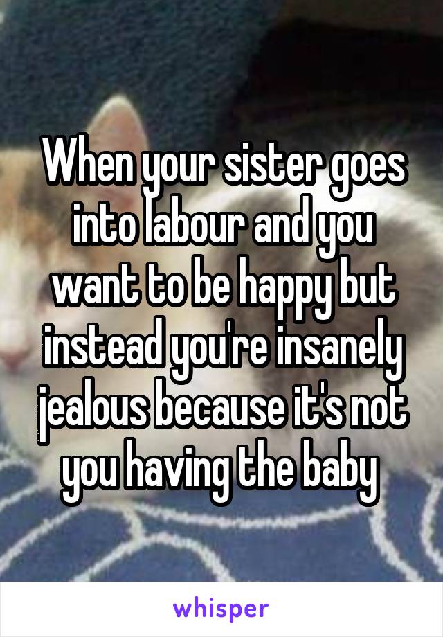 When your sister goes into labour and you want to be happy but instead you're insanely jealous because it's not you having the baby 